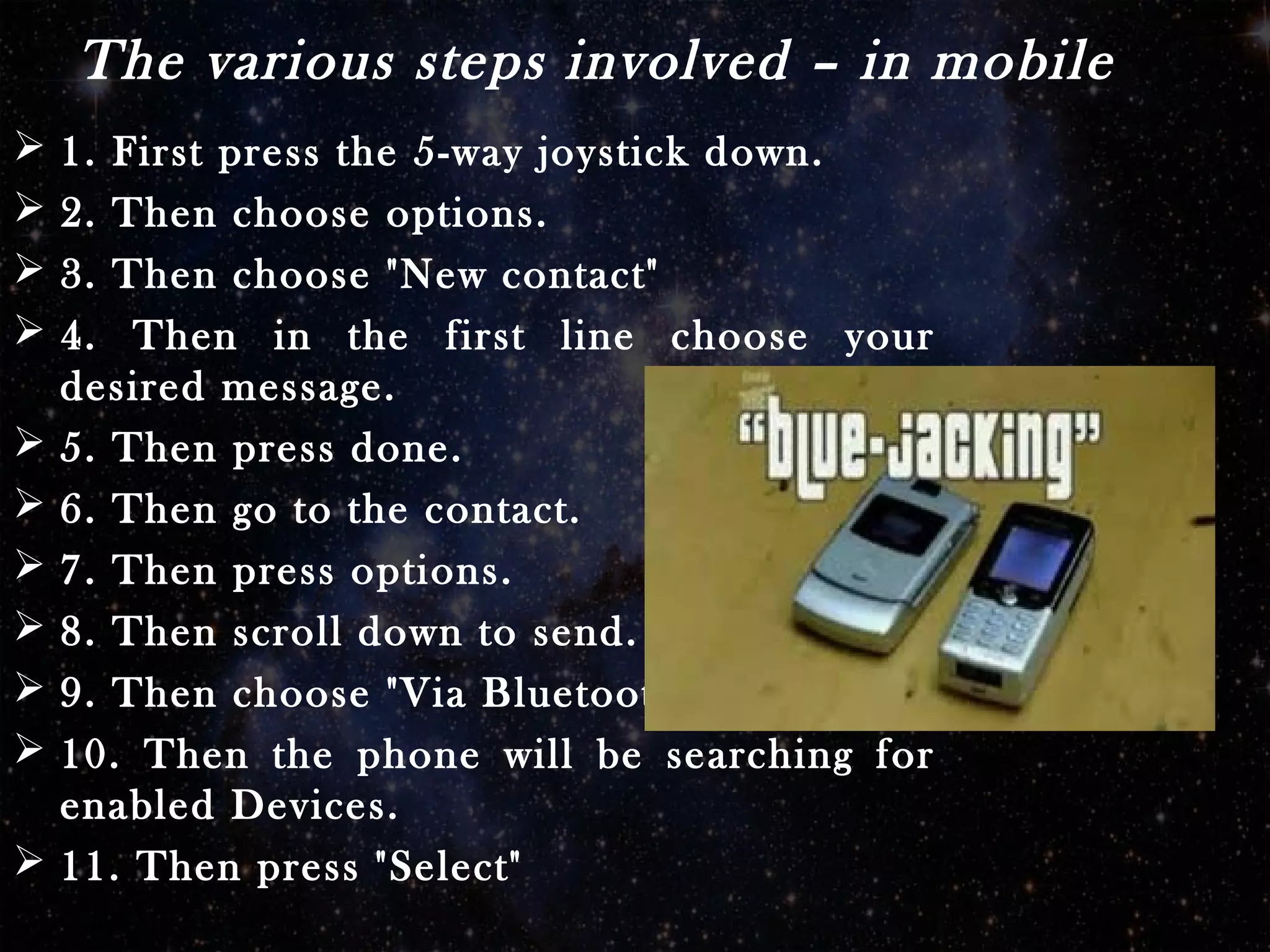 The various steps involved – in mobile
 1. First press the 5-way joystick down.
 2. Then choose options.
 3. Then choose "New contact"
 4. Then in the first line choose your
desired message.
 5. Then press done.
 6. Then go to the contact.
 7. Then press options.
 8. Then scroll down to send.
 9. Then choose "Via Bluetooth"
 10. Then the phone will be searching for
enabled Devices.
 11. Then press "Select"
 