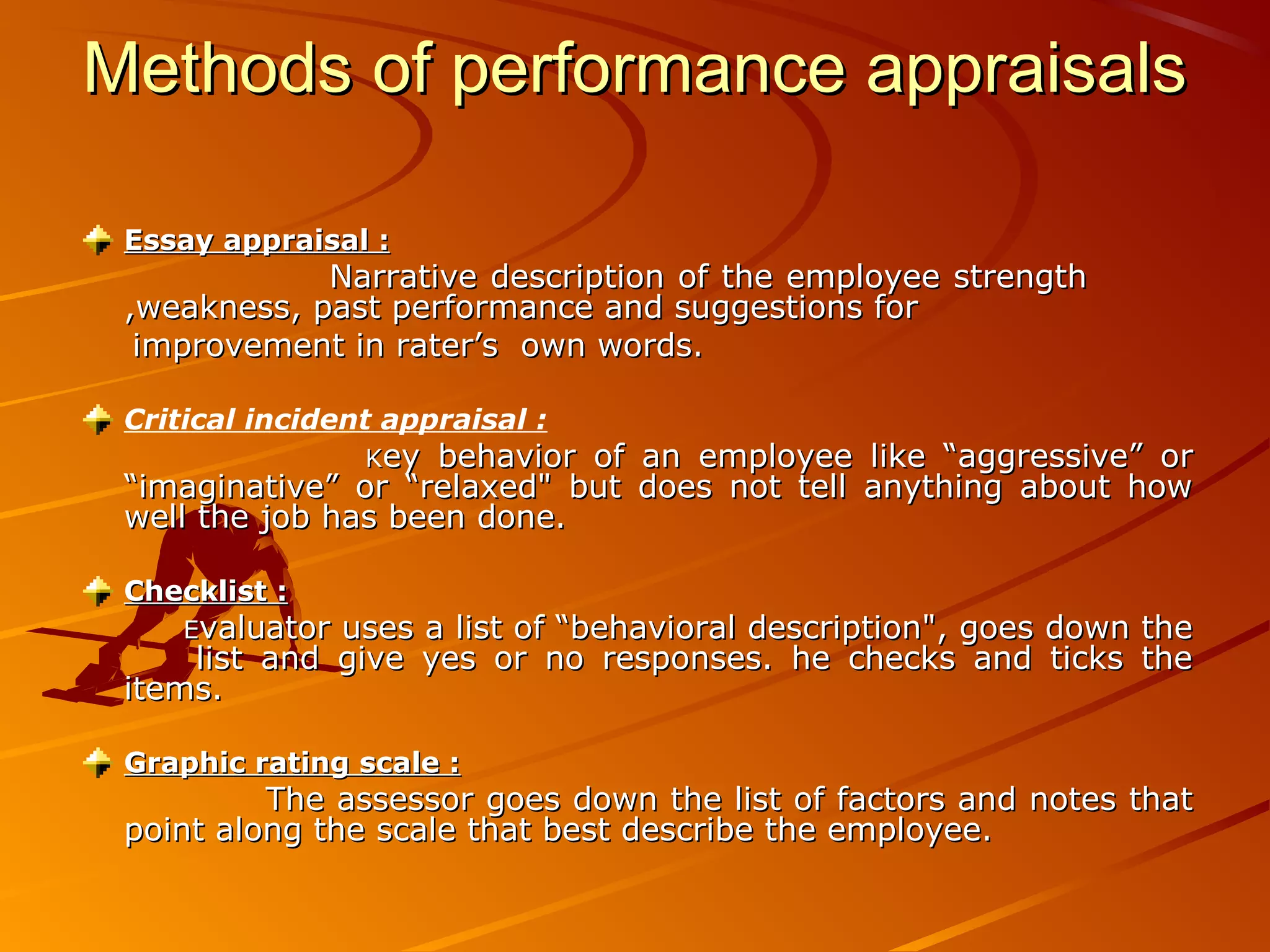 Methods of performance appraisalsMethods of performance appraisals
Essay appraisal :Essay appraisal :
Narrative description of the employee strengthNarrative description of the employee strength
,weakness, past performance and suggestions for,weakness, past performance and suggestions for
improvement in rater’s own words.improvement in rater’s own words.
Critical incident appraisal :
KKey behavior of an employee like “aggressive” orey behavior of an employee like “aggressive” or
“imaginative” or “relaxed" but does not tell anything about how“imaginative” or “relaxed" but does not tell anything about how
well the job has been done.well the job has been done.
Checklist :Checklist :
EEvaluator uses a list of “behavioral description", goes down thevaluator uses a list of “behavioral description", goes down the
list and give yes or no responses. he checks and ticks thelist and give yes or no responses. he checks and ticks the
items.items.
Graphic rating scale :Graphic rating scale :
The assessor goes down the list of factors and notes thatThe assessor goes down the list of factors and notes that
point along the scale that best describe the employee.point along the scale that best describe the employee.
 