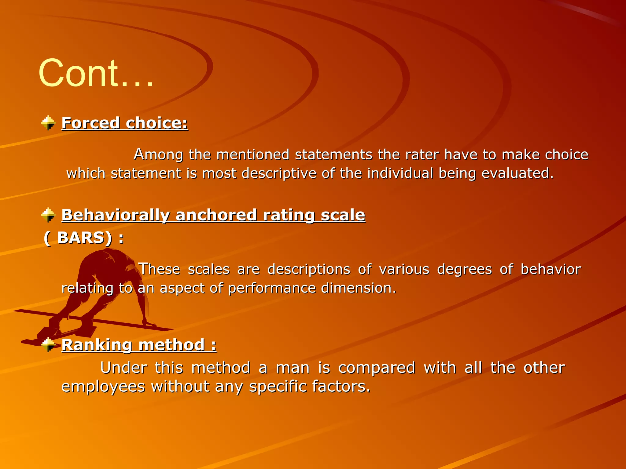Cont…
Forced choice:Forced choice:
AAmong the mentioned statements the rater have to make choicemong the mentioned statements the rater have to make choice
which statement is most descriptive of the individual being evaluated.which statement is most descriptive of the individual being evaluated.
Behaviorally anchored rating scaleBehaviorally anchored rating scale
( BARS) :( BARS) :
TThese scales are descriptions of various degrees of behaviorhese scales are descriptions of various degrees of behavior
relating to an aspect of performance dimension.relating to an aspect of performance dimension.
Ranking method :Ranking method :
Under this method a man is compared with all the otherUnder this method a man is compared with all the other
employees without any specific factors.employees without any specific factors.
 
