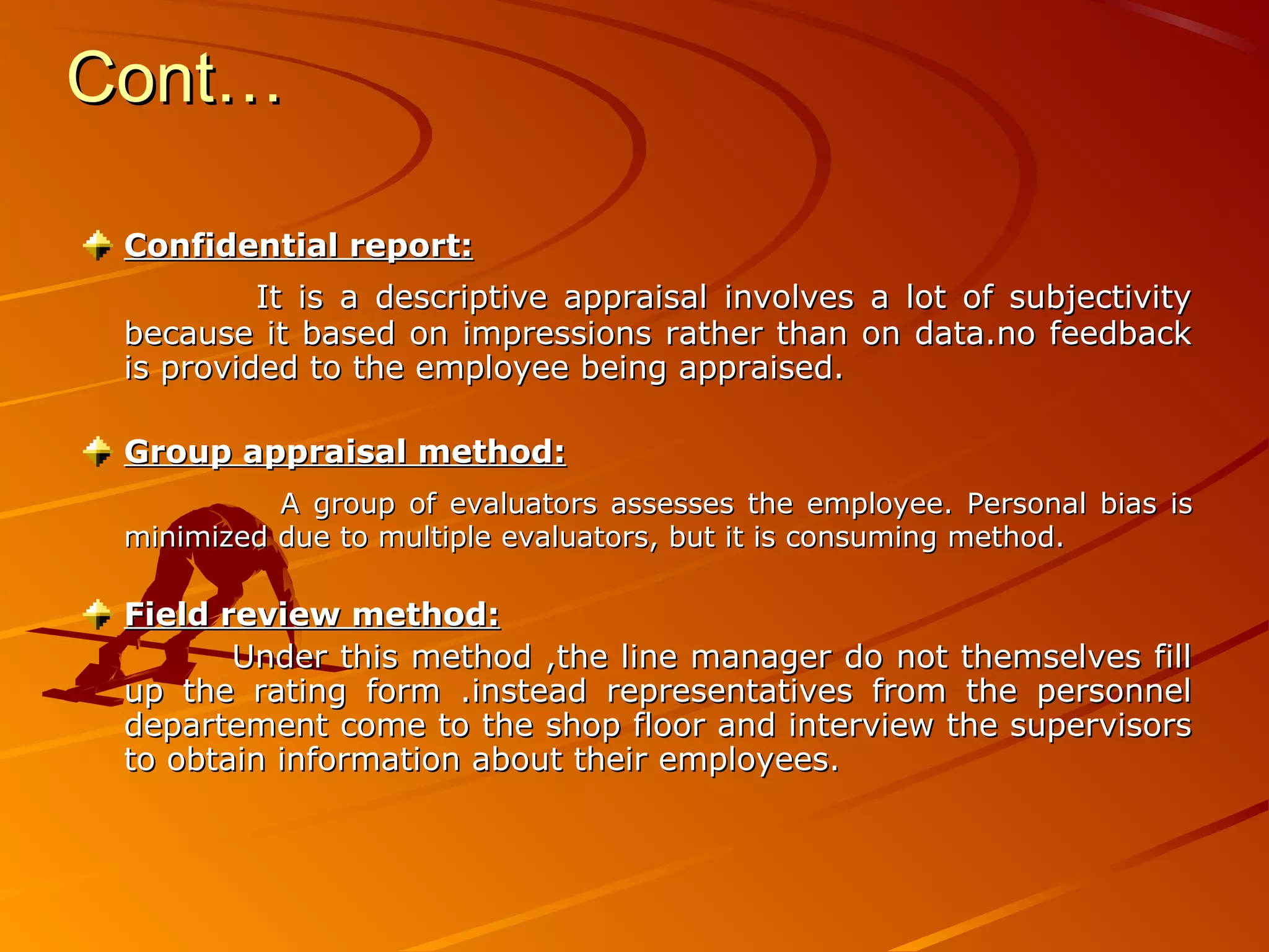 Cont…Cont…
Confidential report:Confidential report:
It is a descriptive appraisal involves a lot of subjectivityIt is a descriptive appraisal involves a lot of subjectivity
because it based on impressions rather than on data.no feedbackbecause it based on impressions rather than on data.no feedback
is provided to the employee being appraised.is provided to the employee being appraised.
Group appraisal method:Group appraisal method:
A group of evaluators assesses the employee. Personal bias isA group of evaluators assesses the employee. Personal bias is
minimized due to multiple evaluators, but it is consuming method.minimized due to multiple evaluators, but it is consuming method.
Field review method:Field review method:
Under this method ,the line manager do not themselves fillUnder this method ,the line manager do not themselves fill
up the rating form .instead representatives from the personnelup the rating form .instead representatives from the personnel
departement come to the shop floor and interview the supervisorsdepartement come to the shop floor and interview the supervisors
to obtain information about their employees.to obtain information about their employees.
 