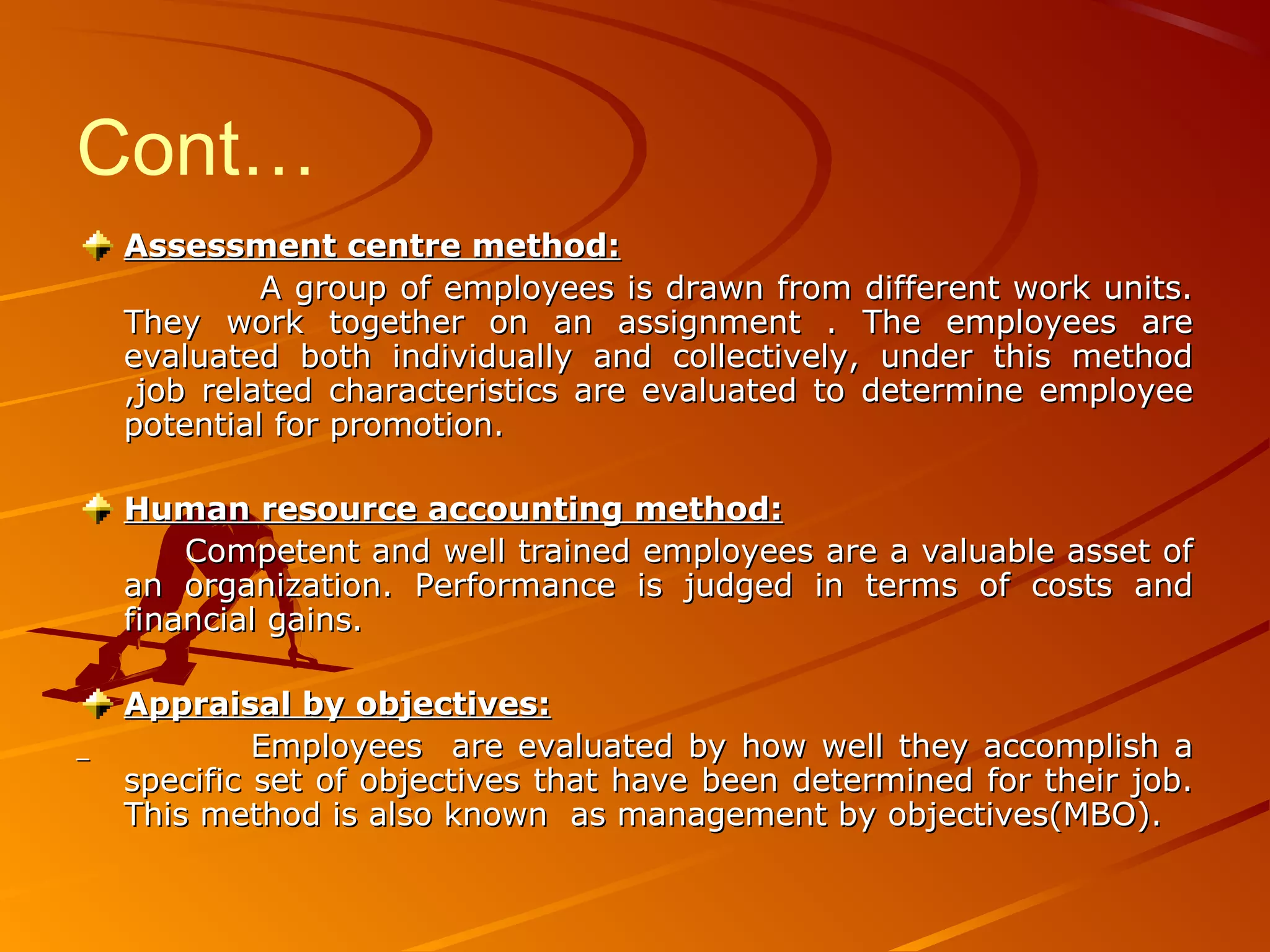 Cont…
Assessment centre method:Assessment centre method:
A group of employees is drawn from different work units.A group of employees is drawn from different work units.
They work together on an assignment . The employees areThey work together on an assignment . The employees are
evaluated both individually and collectively, under this methodevaluated both individually and collectively, under this method
,job related characteristics are evaluated to determine employee,job related characteristics are evaluated to determine employee
potential for promotion.potential for promotion.
Human resource accounting method:Human resource accounting method:
Competent and well trained employees are a valuable asset ofCompetent and well trained employees are a valuable asset of
an organization. Performance is judged in terms of costs andan organization. Performance is judged in terms of costs and
financial gains.financial gains.
Appraisal by objectives:Appraisal by objectives:
Employees are evaluated by how well they accomplish aEmployees are evaluated by how well they accomplish a
specific set of objectives that have been determined for their job.specific set of objectives that have been determined for their job.
This method is also known as management by objectives(MBO).This method is also known as management by objectives(MBO).
 