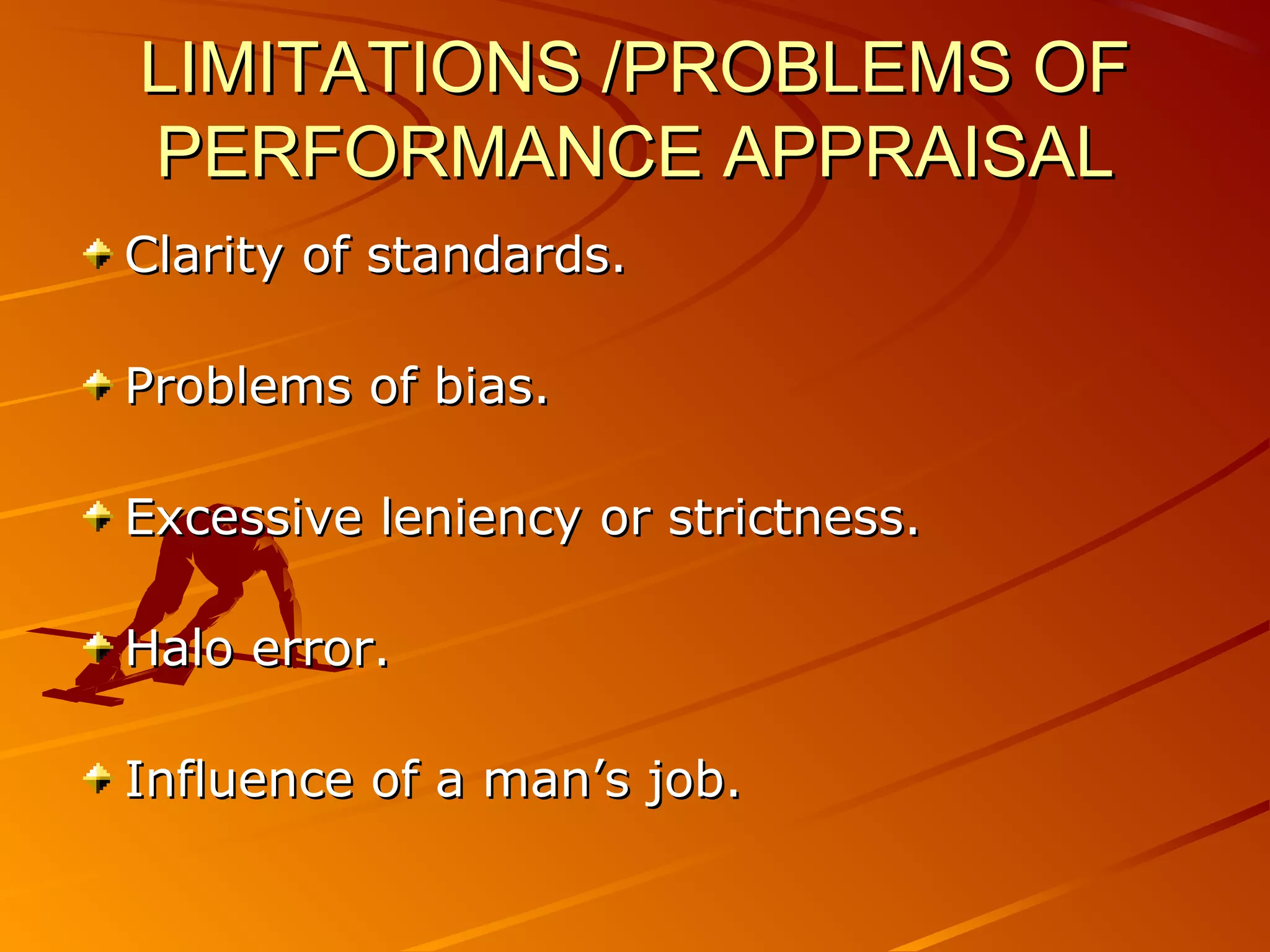 LIMITATIONS /PROBLEMS OFLIMITATIONS /PROBLEMS OF
PERFORMANCE APPRAISALPERFORMANCE APPRAISAL
Clarity of standards.Clarity of standards.
Problems of bias.Problems of bias.
Excessive leniency or strictness.Excessive leniency or strictness.
Halo error.Halo error.
Influence of a man’s job.Influence of a man’s job.
 