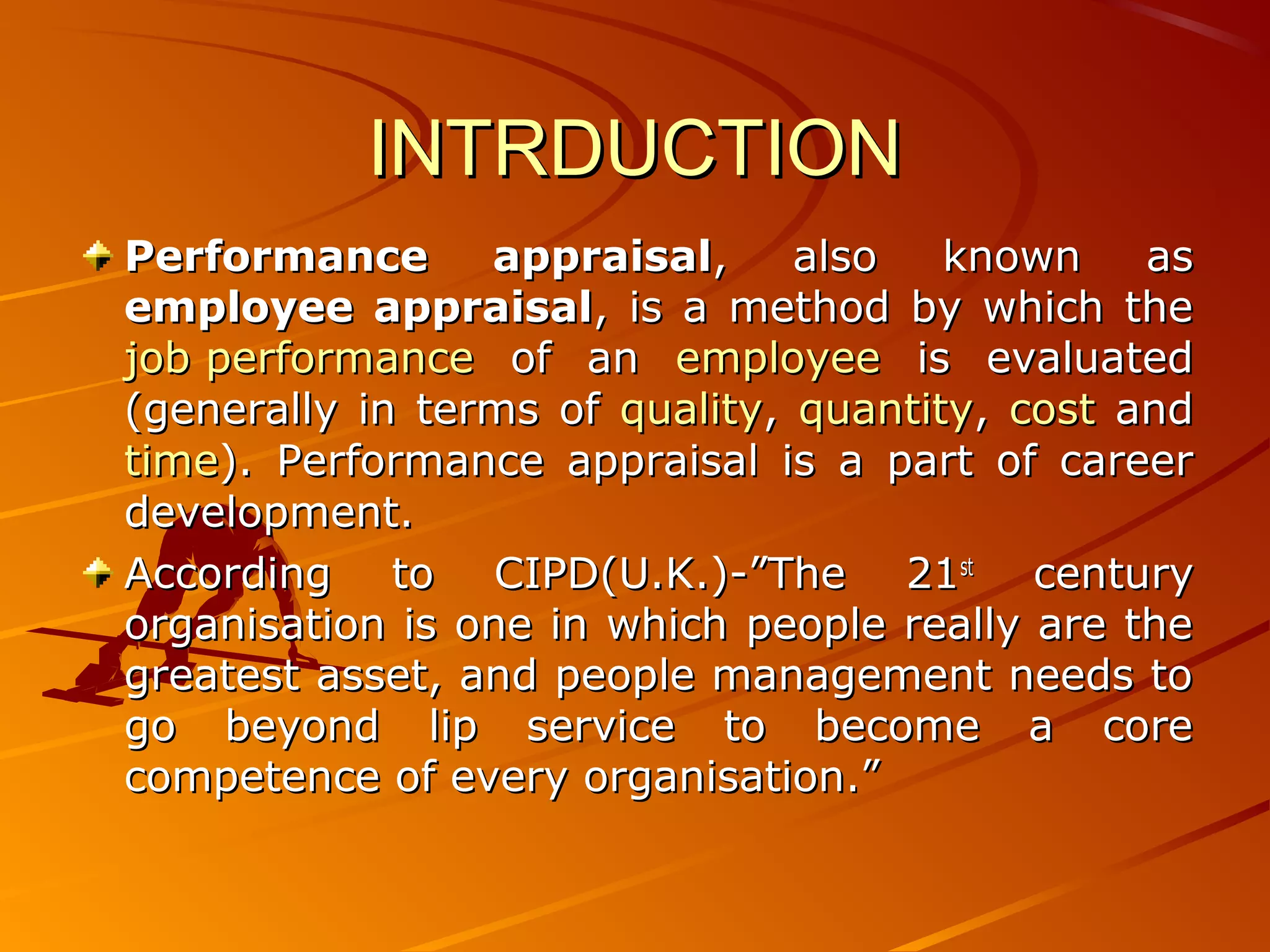 INTRDUCTIONINTRDUCTION
Performance appraisalPerformance appraisal, also known as, also known as
employee appraisalemployee appraisal, is a method by which the, is a method by which the
job performancejob performance of anof an employeeemployee is evaluatedis evaluated
(generally in terms of(generally in terms of qualityquality,, quantityquantity,, costcost andand
timetime). Performance appraisal is a part of career). Performance appraisal is a part of career
development.development.
According to CIPD(U.K.)-”The 21According to CIPD(U.K.)-”The 21stst
centurycentury
organisation is one in which people really are theorganisation is one in which people really are the
greatest asset, and people management needs togreatest asset, and people management needs to
go beyond lip service to become a corego beyond lip service to become a core
competence of every organisation.”competence of every organisation.”
 
