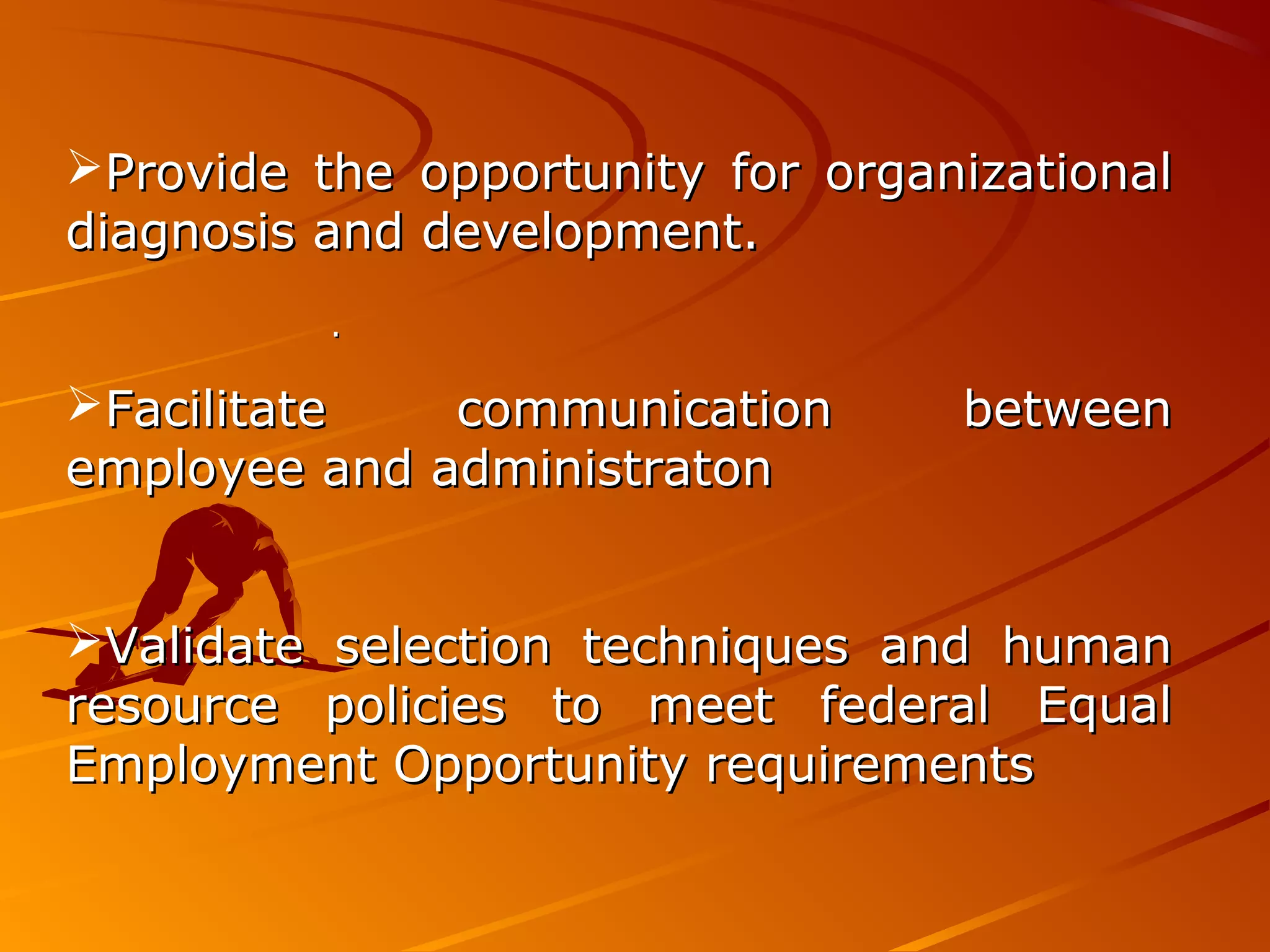 ..
Provide the opportunity for organizationalProvide the opportunity for organizational
diagnosis and development.diagnosis and development.
Facilitate communication betweenFacilitate communication between
employee and administratonemployee and administraton
Validate selection techniques and humanValidate selection techniques and human
resource policies to meet federal Equalresource policies to meet federal Equal
Employment Opportunity requirementsEmployment Opportunity requirements
 