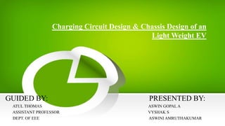 Charging Circuit Design & Chassis Design of an
Light Weight EV
GUIDED BY: PRESENTED BY:
ATUL THOMAS ASWIN GOPAL A
ASSISTANT PROFESSOR VYSHAK S
DEPT. OF EEE ASWINI AMRUTHAKUMAR
 