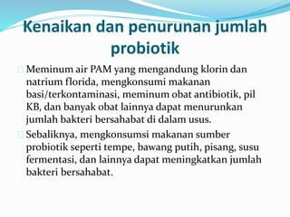 Kenaikan dan penurunan jumlah
probiotik
 Meminum air PAM yang mengandung klorin dan
natrium florida, mengkonsumi makanan
basi/terkontaminasi, meminum obat antibiotik, pil
KB, dan banyak obat lainnya dapat menurunkan
jumlah bakteri bersahabat di dalam usus.
 Sebaliknya, mengkonsumsi makanan sumber
probiotik seperti tempe, bawang putih, pisang, susu
fermentasi, dan lainnya dapat meningkatkan jumlah
bakteri bersahabat.
 