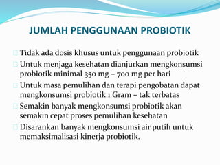 JUMLAH PENGGUNAAN PROBIOTIK
 Tidak ada dosis khusus untuk penggunaan probiotik
 Untuk menjaga kesehatan dianjurkan mengkonsumsi
probiotik minimal 350 mg – 700 mg per hari
 Untuk masa pemulihan dan terapi pengobatan dapat
mengkonsumsi probiotik 1 Gram – tak terbatas
 Semakin banyak mengkonsumsi probiotik akan
semakin cepat proses pemulihan kesehatan
 Disarankan banyak mengkonsumsi air putih untuk
memaksimalisasi kinerja probiotik.
 