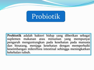 Probiotik adalah bakteri hidup yang diberikan sebagai
suplemen makanan atau minuman yang mempunyai
pengaruh menguntungkan pada kesehatan pada manusia
dan binatang, menjaga kesehatan dengan memperbaiki
keseimbangan mikroflora intestinal sehingga meningkatkan
kekebalan tubuh.
Probiotik
 