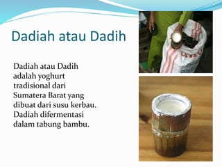 Dadiah atau Dadih
Dadiah atau Dadih
adalah yoghurt
tradisional dari
Sumatera Barat yang
dibuat dari susu kerbau.
Dadiah difermentasi
dalam tabung bambu.
 
