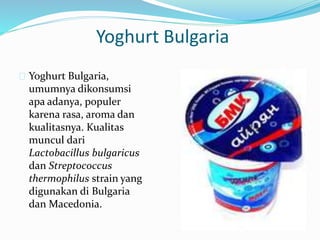 Yoghurt Bulgaria
 Yoghurt Bulgaria,
umumnya dikonsumsi
apa adanya, populer
karena rasa, aroma dan
kualitasnya. Kualitas
muncul dari
Lactobacillus bulgaricus
dan Streptococcus
thermophilus strain yang
digunakan di Bulgaria
dan Macedonia.
 