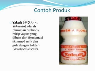 Contoh Produk
 Yakult (ヤクルト,
Yakuruto) adalah
minuman probiotik
mirip yogurt yang
dibuat dari fermentasi
skimmed milk dan
gula dengan bakteri
Lactobacillus casei.
 