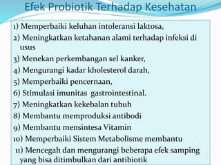 Efek Probiotik Terhadap Kesehatan
1) Memperbaiki keluhan intoleransi laktosa,
2) Meningkatkan ketahanan alami terhadap infeksi di
usus
3) Menekan perkembangan sel kanker,
4) Mengurangi kadar kholesterol darah,
5) Memperbaiki pencernaan,
6) Stimulasi imunitas gastrointestinal.
7) Meningkatkan kekebalan tubuh
8) Membantu memproduksi antibodi
9) Membantu mensintesa Vitamin
10) Memperbaiki Sistem Metabolisme membantu
11) Mencegah dan mengurangi beberapa efek samping
yang bisa ditimbulkan dari antibiotik
 