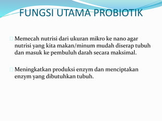 FUNGSI UTAMA PROBIOTIK
 Memecah nutrisi dari ukuran mikro ke nano agar
nutrisi yang kita makan/minum mudah diserap tubuh
dan masuk ke pembuluh darah secara maksimal.
 Meningkatkan produksi enzym dan menciptakan
enzym yang dibutuhkan tubuh.
 
