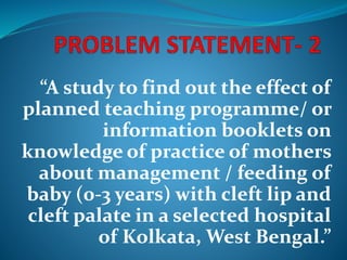 “A study to find out the effect of
planned teaching programme/ or
information booklets on
knowledge of practice of mothers
about management / feeding of
baby (0-3 years) with cleft lip and
cleft palate in a selected hospital
of Kolkata, West Bengal.”
 