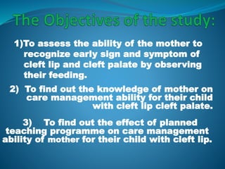 3) To find out the effect of planned
teaching programme on care management
ability of mother for their child with cleft lip.
2) To find out the knowledge of mother on
care management ability for their child
with cleft lip cleft palate.
1)To assess the ability of the mother to
recognize early sign and symptom of
cleft lip and cleft palate by observing
their feeding.
 