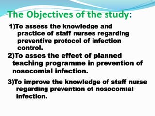 The Objectives of the study:
2)To asses the effect of planned
teaching programme in prevention of
nosocomial infection.
1)To assess the knowledge and
practice of staff nurses regarding
preventive protocol of infection
control.
3)To improve the knowledge of staff nurse
regarding prevention of nosocomial
infection.
 