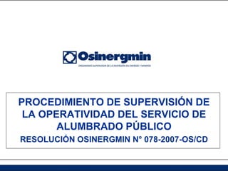 PROCEDIMIENTO DE SUPERVISIÓN DE
 LA OPERATIVIDAD DEL SERVICIO DE
       ALUMBRADO PÚBLICO
RESOLUCIÓN OSINERGMIN N° 078-2007-OS/CD
 