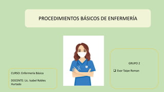 PROCEDIMIENTOS BÁSICOS DE ENFERMERÍA
GRUPO 2
 Evar Taipe Roman
CURSO: Enfermería Básica
DOCENTE: Lic. Isabel Robles
Hurtado
 