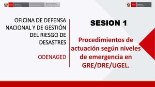 SESION 1
OFICINA DE DEFENSA
NACIONAL Y DE GESTIÓN
DEL RIESGO DE
DESASTRES
ODENAGED
Procedimientos de
actuación según niveles
de emergencia en
GRE/DRE/UGEL.
 