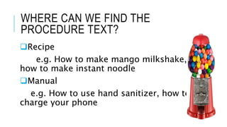 WHERE CAN WE FIND THE
PROCEDURE TEXT?
Recipe
e.g. How to make mango milkshake,
how to make instant noodle
Manual
e.g. How to use hand sanitizer, how to
charge your phone
 