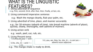 WHAT IS THE LINGUISTIC
FEATURES?
1. Using adverbial of sequence
e.g. first, second, third, after that, then, finally, at last, etc.
2. Using command/imperative sentence
e.g.: Wash the mango cleanly, Rub your palm, etc.
3. Using adverbial of time, place, and manner accurately
e.g.: for 30 minutes (adverb of time), into bread machine (adverb of place),
quickly, slowly, thoroughly, well (adverb of manner).
4. Using action verb
e.g.: wash, peel, cut, rub, etc.
5. Using Present tense
e.g.: The mango shake is ready to drink.
S (I,they,we,you) + verb
1
S (he, she, it) + verb 1 +
s/es
S (I, you, we, they, he, she, it) + is/am/are +
adverb/noun/adjective
 