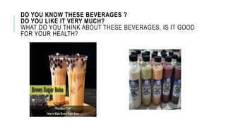 DO YOU KNOW THESE BEVERAGES ?
DO YOU LIKE IT VERY MUCH?
WHAT DO YOU THINK ABOUT THESE BEVERAGES, IS IT GOOD
FOR YOUR HEALTH?
 