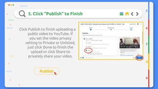 5. Click “Publish” to Finish
Click Publish to finish uploading a
public video to YouTube. If
you set the video privacy
setting to Private or Unlisted,
just click Done to finish the
upload or click Share to
privately share your video.
Publish
5
6
7
8
9
 