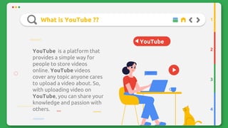 YouTube
What is YouTube ??
YouTube is a platform that
provides a simple way for
people to store videos
online. YouTube videos
cover any topic anyone cares
to upload a video about. So,
with uploading video on
YouTube, you can share your
knowledge and passion with
others.
2
3
4
1
 