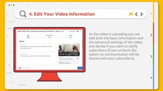 4. Edit Your Video Information
2
3
4
1
This icon
As the video is uploading you can
edit both the basic information and
the advanced settings of the video,
and decide if you want to notify
subscribers (if you uncheck this
option no communication will be
shared with your subscribers).
 