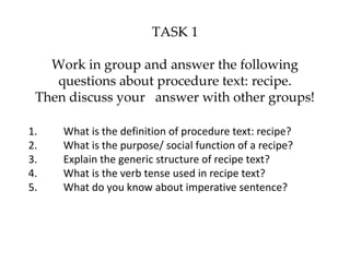 TASK 1
Work in group and answer the following
questions about procedure text: recipe.
Then discuss your answer with other groups!
1. What is the definition of procedure text: recipe?
2. What is the purpose/ social function of a recipe?
3. Explain the generic structure of recipe text?
4. What is the verb tense used in recipe text?
5. What do you know about imperative sentence?
 