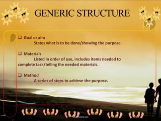 GENERIC STRUCTURE
 Goal or aim
States what is to be done/showing the purpose.
 Materials
Listed in order of use, includes items needed to
complete task/telling the needed materials.
 Method
A series of steps to achieve the purpose.
 