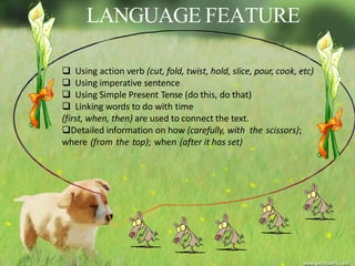 LANGUAGE FEATURE
 Using action verb (cut, fold, twist, hold, slice, pour, cook, etc)
 Using imperative sentence
 Using Simple Present Tense (do this, do that)
 Linking words to do with time
(first, when, then) are used to connect the text.
Detailed information on how (carefully, with the scissors);
where (from the top); when (after it has set)
 