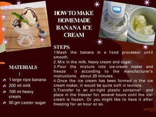 MATERIALS
:
1 large ripe banana
200 ml milk
100 ml heavy
cream
50 gm caster sugar
HOWTOM
AKE
HOMEMADE
BANANA ICE
CREAM
STEPS:
1.Mash the banana in a f ood processor unt il
smooth.
2.Mix in the milk, heavy cream and sugar.
3.Pour the mixture into ice-cream maker and
freeze it according to the manufacturer's
instructions, about 20 minutes.
4.Once the ice cream has been formed in the ice
cream maker, it would be quite soft in texture.
5.Transfer to an air-tight plastic container and
place in the freezer for several hours until the ice-
cream is frozen. Or you might like to have it after
freezing for an hour or so.
 