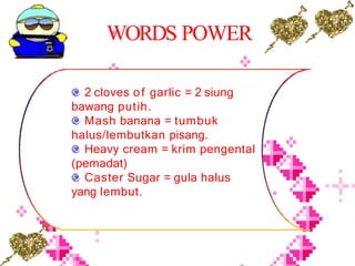 WORDS POWER
2 cloves of garlic = 2 siung
bawang putih.
Mash banana = tumbuk
halus/lembutkan pisang.
Heavy cream = krim pengental
(pemadat)
Caster Sugar = gula halus
yang lembut.
 