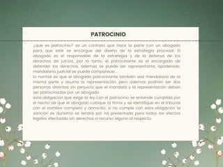PATROCINIO
¿que es patrocinio? es un contrato que hace la parte con un abogado
para que este se encargue del diseño de la estrategia procesal. El
abogado es el responsable de la estrategia y de la defensa de los
derechos de juicios, por lo tanto, el patrocinante es el encargado de
defender los derechos, ademas se puede ser representante, apoderado,
mandatario judicial se puede comparecer.
lo normal es que el abogado patrocinante también sea mandatario de la
misma parte y asuma la representación, pero ademas podrían ser dos
personas distintas sin perjuicio que el mandato y la representación deben
ser patrocinadas por un abogado.
esta obligación que exige la ley con el patrocinio se entiende cumplida por
el hecho de que el abogado coloque la firma y se identifique en el tribunal
con el nombre completo y domicilio, si no cumple con esta obligación la
sanción es durisima se tendrá por no presentada para todos los efectos
legales efectuada sin derechos a recurso alguno al respecto.
 