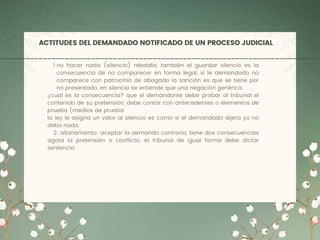 ACTITUDES DEL DEMANDADO NOTIFICADO DE UN PROCESO JUDICIAL
no hacer nada (silencio) rebeldía, también el guardar silencio es la
consecuencia de no comparecer en forma legal, si le demandado no
comparece con patrocinio de abogado la sanción es que se tiene por
no presentado, en silencio se entiende que una negación genérica.
1.
¿cual es la consecuencia? que el demandante debe probar al tribunal el
contenido de su pretensión, debe contar con antecedentes o elementos de
prueba (medios de prueba.
la ley le asigna un valor al silencio es como si el demandado dijera yo no
debo nada.
2. allanamiento: aceptar la demanda contraria, tiene dos consecuencias
agota la pretensión o conflicto, el tribunal de igual forma debe dictar
sentencia.
 
