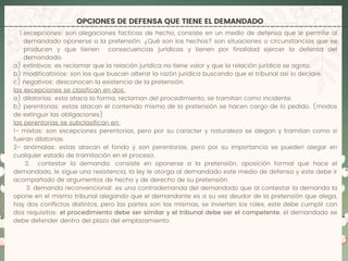 OPCIONES DE DEFENSA QUE TIENE EL DEMANDADO
excepciones: son alegaciones facticas de hecho, consiste en un medio de defensa que le permite al
demandado oponerse a la pretensión. ¿Qué son los hechos? son situaciones o circunstancias que se
producen y que tienen consecuencias jurídicas y tienen por finalidad ejercer la defensa del
demandado.
1.
a) extintivos: es reclamar que la relación jurídica no tiene valor y que la relación jurídica se agoto.
b) modificatorios: son los que buscan alterar la razón jurídica buscando que el tribunal así lo declare.
c) negativos: desconocen la existencia de la pretensión.
las excepciones se clasifican en dos:
a) dilatorias: esta ataca la forma, reclaman del procedimiento, se tramitan como incidente.
b) perentorias: estas atacan el contenido mismo de la pretensión se hacen cargo de lo pedido. (modos
de extinguir las obligaciones)
las perentorias se subclasifican en:
1- mixtas: son excepciones perentorias, pero por su caracter y naturaleza se alegan y tramitan como si
fueran dilatorias.
2- anómalas: estas atacan el fondo y son perentorias, pero por su importancia se pueden alegar en
cualquier estado de tramitación en el proceso.
2. contestar la demanda: consiste en oponerse a la pretensión, oposición formal que hace el
demandado, le sigue una resistencia, la ley le otorga al demandado este medio de defensa y este debe ir
acompañado de argumentos de hecho y de derecho de su pretensión.
3. demanda reconvencional: es una contrademanda del demandado que al contestar la demanda la
opone en el mismo tribunal alegando que el demandante es a su vez deudor de la pretensión que alega,
hay dos conflictos distintos, pero las partes son las mismas, se invierten los roles, este debe cumplir con
dos requisitos: el procedimiento debe ser similar y el tribunal debe ser el competente. el demandado se
debe defender dentro del plazo del emplazamiento.
 