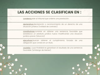 LAS ACCIONES SE CLASIFICAN EN :
declarativa:declaración o reconocimiento de un derecho de una
situación jurídica (nulidad de contrato)
constitutivas:consiste en obtener una sentencia favorable que
establezca un estatuto juridico nuevo modificando una situacion
juridica previa (divorcio)
ejecutivas:buscan obtener el cumplimiento forzado de una
obligación que consta en un titulo.
condena:pide al tribunal que ordene una prestación.
cautelar: cuya finalidad es garantizar el resultado de una sentencia
favorable (embargo de bienes).
 