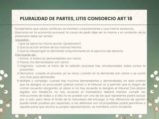 PLURALIDAD DE PARTES, LITIS CONSORCIO ART 18
Que se ejerza la misma acción (pretensión)
Que la acción emane de los mismos hechos.
Que la interpongan la demanda conjuntamente en el ejercicio del derecho.
Activa: si todos los demandantes son varios.
Pasiva: los demandados son varios
Originaria: cuando al inicio de la relación procesal hay simultaneidad, todos juntos la
presentan.
Derivativa: cuando el proceso ya se inicio, cuando en la demanda son varios y se suma
uno mas para demandar.
Múltiple y compleja: cuando hay muchos demandantes y demandados, en esta ordena
que se designe un procurador judicial común y el tribunal va a permitir que lo hagan de
común acuerdo otorgando un plazo si no hay acuerdo lo designa el tribunal (los plazos
legales son fatales)si no hay acuerdo el mandatario deberá intentar cumplir las
instrucciones de todos y si ello no es posible con uno de los que representa podrá actuar
por si solo, pero tiene el limite de la naturaleza del encargo, si hay diferencia de opinión
puede rendir pruebas por separado, si las defensas son incompatibles podrá permitirse a
aquella parte que asuma su propia re´´presentación, se tramitara como incidente.
Fundamento que varios conflictos se tramiten conjuntamente y una misma sentencia.
Descansa en la economía procesal, la causa de pedir deje ser la misma y el contenido de la
pretensión debe ser similar.
requisitos:
1.
2.
3.
Esta puede ser:
1.
2.
3.
4.
5.
 