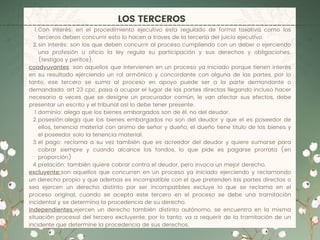 LOS TERCEROS
Con interés: en el procedimiento ejecutivo esta regulado de forma taxativa como los
terceros deben concurrir esto lo hacen a traves de la tercería del juicio ejecutivo.
sin interés: son los que deben concurrir al proceso cumpliendo con un deber o ejerciendo
una profesión u oficio la ley regula su participación y sus derechos y obligaciones.
(testigos y peritos).
dominio: alega que los bienes embargados son de él, no del deudor.
posesión:alega que los bienes embargados no son del deudor y que el es poseedor de
ellos, tenencia material con animo de señor y dueño, el dueño tiene titulo de los bienes y
el poseedor solo la tenencia material.
el pago: reclama a su vez también que es acreedor del deudor y quiere sumarse para
cobrar siempre y cuando alcance los fondos, lo que pide es pagarse prorrata (en
proporción)
prelación: también quiere cobrar contra el deudor, pero invoca un mejor derecho.
1.
2.
coadyuvantes: son aquellos que intervienen en un proceso ya iniciado porque tienen interés
en su resultado ejerciendo un rol armónico y concordante con alguna de las partes, por lo
tanto, ese tercero se suma al proceso en apoyo puede ser a la parte demandante o
demandada. art 23 cpc, pasa a ocupar el lugar de las partes directas llegando incluso hacer
necesario a veces que se designe un procurador común, le van afectar sus efectos, debe
presentar un escrito y el tribunal así lo debe tener presente.
1.
2.
3.
4.
excluyente:son aquellos que concurren en un proceso ya iniciado ejerciendo y reclamando
un derecho propio y que ademas es incompatible con el que pretenden las partes directas o
sea ejercen un derecho distinto por ser incompatibles excluye lo que se reclama en el
proceso original, cuando se acepta este tercero en el proceso se debe una tramitación
incidental y se determina la procedencia de su derecho.
independientes:ejercen un derecho también distinto autónomo, se encuentra en la misma
situación procesal del tercero excluyente, por lo tanto, va a requerir de la tramitación de un
incidente que determine la procedencia de sus derechos.
 