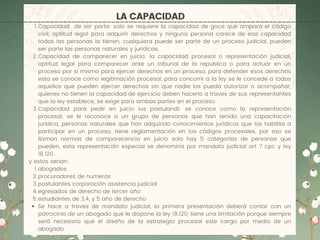 LA CAPACIDAD
Capacidad de ser parte: solo se requiere la capacidad de goce que ampara el código
civil, aptitud legal para adquirir derechos y ninguna persona carece de esa capacidad
todas las personas la tienen, cualquiera puede ser parte de un proceso judicial, pueden
ser parte las personas naturales y jurídicas.
Capacidad de comparecer en juicio: la capacidad procesal o representación judicial,
aptitud legal para comparecer ante un tribunal de la republica o para actuar en un
proceso por si mismo para ejercer derechos en un proceso, para defender esos derechos
esta se conoce como legitimación procesal, para concurrir a la ley se le concede a todos
aquellos que pueden ejercer derechos sin que nadie los pueda autorizar o acompañar,
quienes no tienen la capacidad de ejercicio deben hacerlo a traves de sus representantes
que la ley establece, se exige para ambas partes en el proceso.
Capacidad para pedir en juicio ius postulandi: se conoce como la representación
procesal, se le reconoce a un grupo de personas que han tenido una capacitación
jurídica, personas naturales que han adquirido conocimientos jurídicos que los habilita a
participar en un proceso, tiene reglamentación en los códigos procesales, por eso se
llaman normas de comparecencia en juicio solo hay 5 categorías de personas que
pueden, esta representación especial se denomina por mandato judicial art 7 cpc y ley
18.120.
abogados
procuradores de numeros
postulantes corporación asistencia judicial
egresados de derecho de tercer año
estudiantes de 3,4, y 5 año de derecho
Se hace a traves de mandato judicial, la primera presentación deberá contar con un
patrocinio de un abogado que le dispone la ley 18.120, tiene una limitación porque siempre
será necesario que el diseño de la estrategia procesal este cargo por medio de un
abogado.
1.
2.
3.
y estos serian:
1.
2.
3.
4.
5.
 