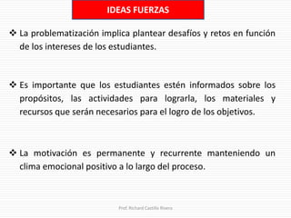 IDEAS FUERZAS
 La problematización implica plantear desafíos y retos en función
de los intereses de los estudiantes.
Prof. Richard Castillo Rivera
 Es importante que los estudiantes estén informados sobre los
propósitos, las actividades para lograrla, los materiales y
recursos que serán necesarios para el logro de los objetivos.
 La motivación es permanente y recurrente manteniendo un
clima emocional positivo a lo largo del proceso.
 