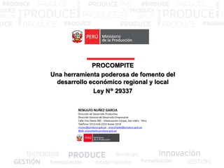 PROCOMPITE
Una herramienta poderosa de fomento del
desarrollo económico regional y local
Ley N° 29337
RENULFO NUÑEZ GARCIA
Dirección de Desarrollo Productivo
Dirección General de Desarrollo Empresarial
Calle Uno Oeste 060 - Urbanización Córpac, San Isidro - Perú
Teléfono: (511) 616-2222 Anexo 3214
rnunez@produce.gob.pe , procompite@produce.gob.pe
Web: procompite.produce.gob.pe
 