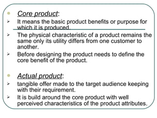  Core product:
 It means the basic product benefits or purpose for
which it is produced.
 The physical characteristic of a product remains the
same only its utility differs from one customer to
another.
 Before designing the product needs to define the
core benefit of the product.
 Actual product:
 tangible offer made to the target audience keeping
with their requirement.
 It is build around the core product with well
perceived characteristics of the product attributes.
 
