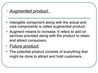  Augmented product:
 intangible component along with the actual and
core components is called augmented product.
 Augment means to increase. It refers to add on
services provided along with the product to retain
and attract consumers.
• Future product:
 The potential product consists of everything that
might be done to attract and hold customers.
 