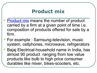 Product mix
 Product mix means the number of product
carried by a firm at a given point of time i.e.
composition of products offered for sale by a
firm.
 For example : Samsung-television, music
system, cellphones, microwave, refrigerators
 Bajaj Electrical-household name in India, has
almost 90 product ranging from low value
products like bulb to high price consumer
durables like mixer, bikes-scooters, etc.
 