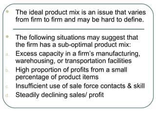  The ideal product mix is an issue that varies
from firm to firm and may be hard to define.
 The following situations may suggest that
the firm has a sub-optimal product mix:
a. Excess capacity in a firm’s manufacturing,
warehousing, or transportation facilities
b. High proportion of profits from a small
percentage of product items
c. Insufficient use of sale force contacts & skill
d. Steadily declining sales/ profit
 