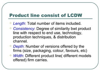 Product line consist of LCDW
 Length: Total number of items included.
 Consistency: Degree of similarity bwt product
line with respect to end use, technology,
production techniques, & distribution
channel.
 Depth: Number of versions offered by the
firms (size, packaging, colour, favours, etc)
 Width: Different product line( different models
offered) firm carries.
 