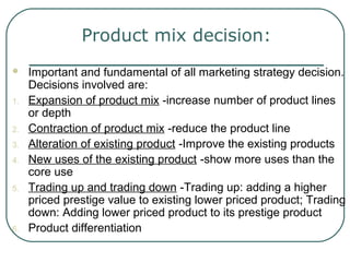 Product mix decision:
 Important and fundamental of all marketing strategy decision.
Decisions involved are:
1. Expansion of product mix -increase number of product lines
or depth
2. Contraction of product mix -reduce the product line
3. Alteration of existing product -Improve the existing products
4. New uses of the existing product -show more uses than the
core use
5. Trading up and trading down -Trading up: adding a higher
priced prestige value to existing lower priced product; Trading
down: Adding lower priced product to its prestige product
6. Product differentiation
 