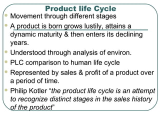 Product life Cycle
 Movement through different stages
 A product is born grows lustily, attains a
dynamic maturity & then enters its declining
years.
 Understood through analysis of environ.
 PLC comparison to human life cycle
 Represented by sales & profit of a product over
a period of time.
 Philip Kotler “the product life cycle is an attempt
to recognize distinct stages in the sales history
of the product”
 